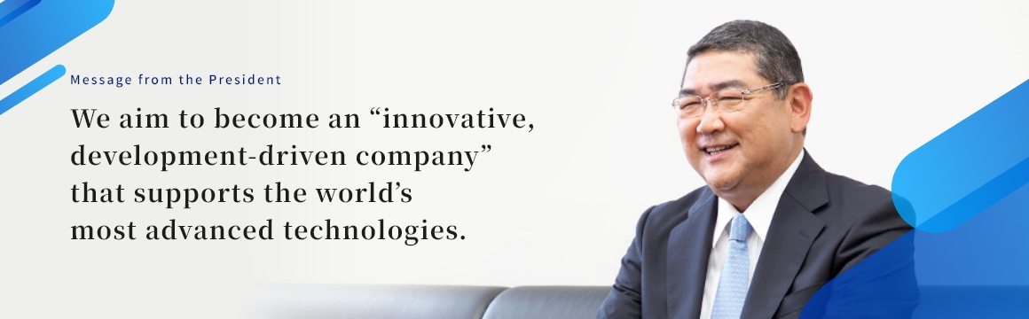 Message from the President We aim to become an “innovative, development-driven company” that supports the world’s most advanced technologies.