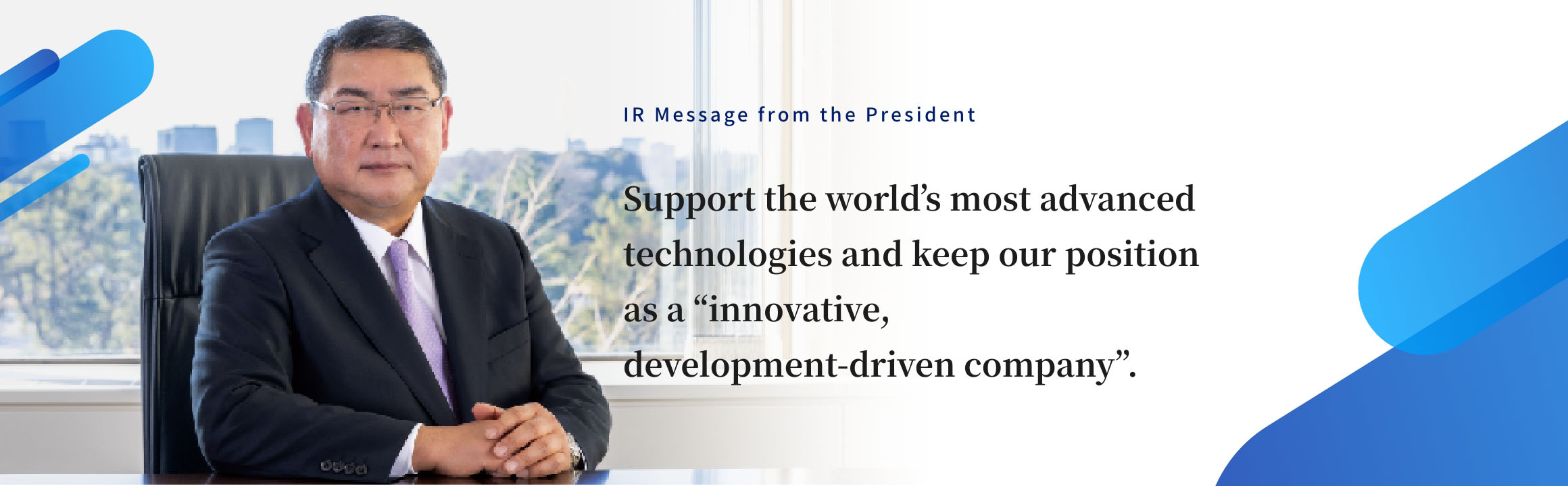 IR Message from the President Support technologies that are cutting-edge on a global stage and continue to be an “innovative, development-driven company.” 