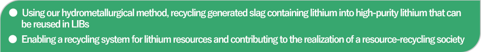 Using our hydrometallurgical method, recycling generated slag containing lithium into high-purity lithium that can be reused in LIBs | Enabling a recycling system for lithium resources and contributing to the realization of resource-recycling society