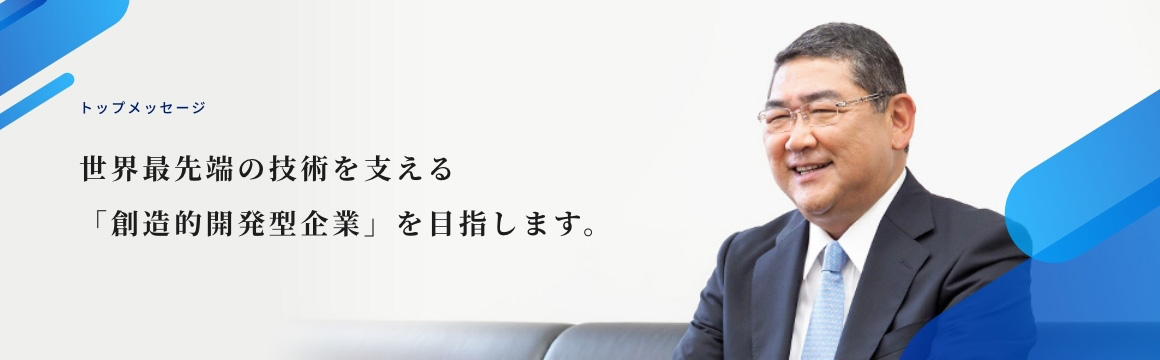 トップメッセージ 世界最先端の技術を支える「創造的開発型企業」を目指します。
