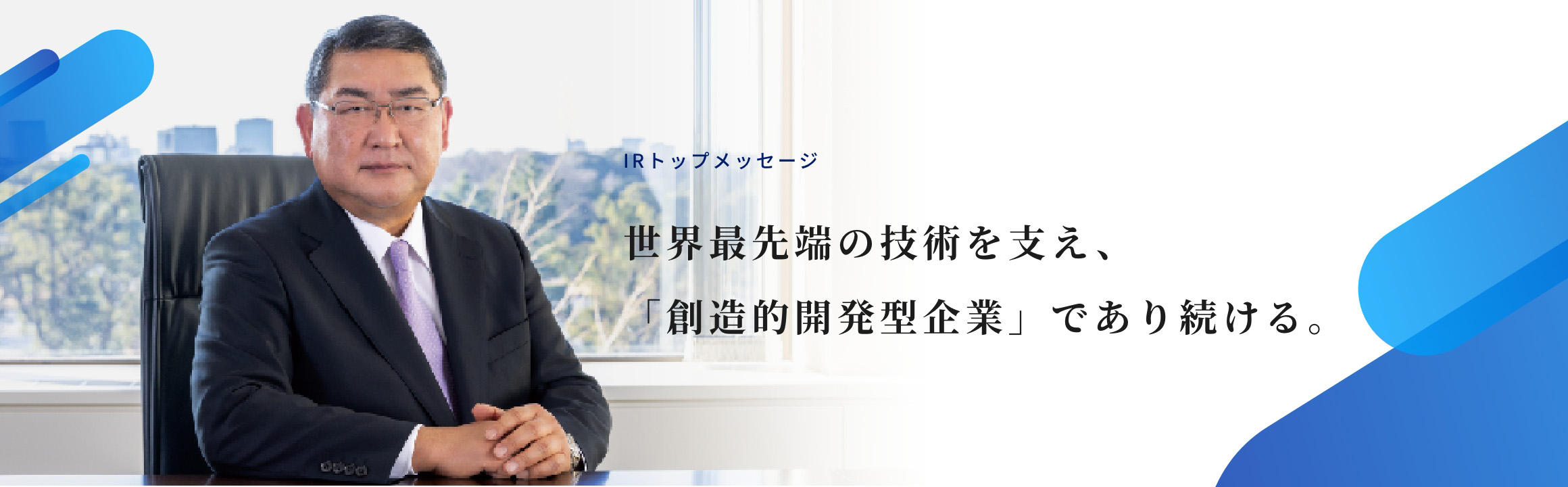 IRトップメッセージ 世界最先端の技術を支え、「創造的開発型企業」であり続ける。